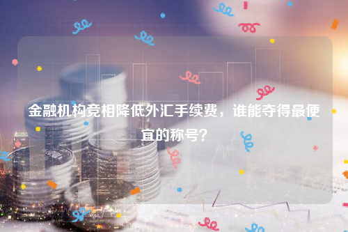 金融机构竞相降低外汇手续费，谁能夺得最便宜的称号？