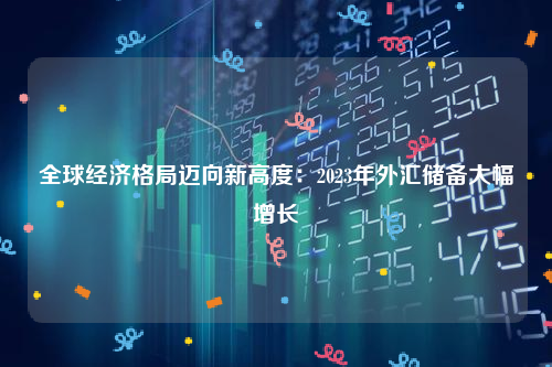 全球经济格局迈向新高度：2023年外汇储备大幅增长