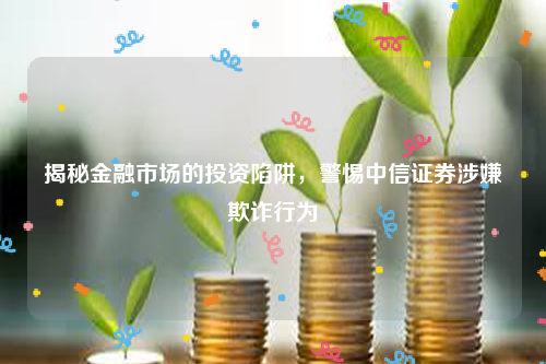 揭秘金融市场的投资陷阱，警惕中信证券涉嫌欺诈行为