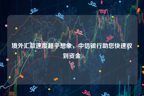 境外汇款速度超乎想象，中信银行助您快速收到资金