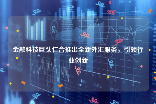 金融科技巨头仁合推出全新外汇服务，引领行业创新